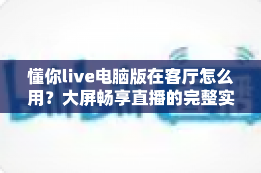 懂你live电脑版在客厅怎么用?大屏畅享直播的完整实用指南 懂你live电脑版在客厅怎么用?大屏畅享直播的完整实用指南