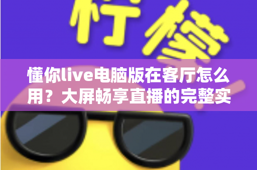 懂你live电脑版在客厅怎么用？大屏畅享直播的完整实用指南