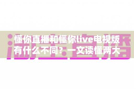 懂你直播和懂你live电视版有什么不同？一文读懂两大版本的核心区别与选择指南