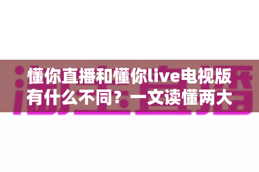 懂你直播和懂你live电视版有什么不同？一文读懂两大版本的核心区别与选择指南