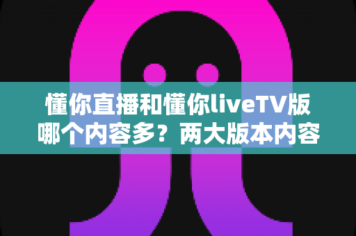 懂你直播和懂你liveTV版哪个内容多？两大版本内容资源全方位深度对比与选购指南