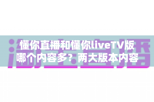 懂你直播和懂你liveTV版哪个内容多？两大版本内容资源全方位深度对比与选购指南