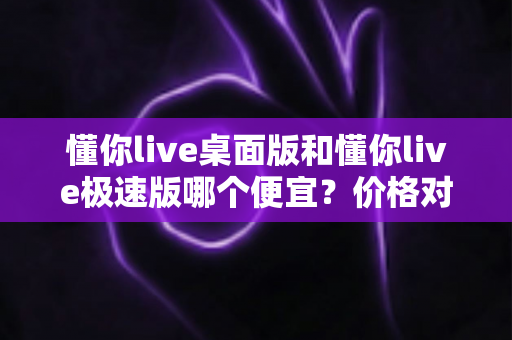 懂你live桌面版和懂你live极速版哪个便宜？价格对比与选择指南全解析