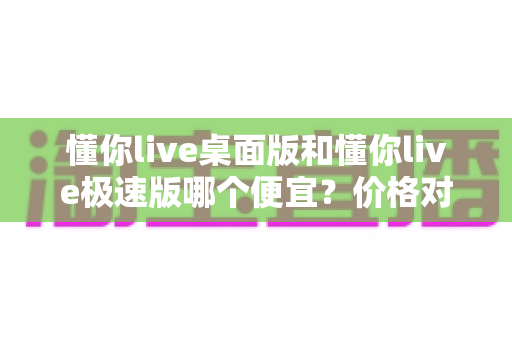懂你live桌面版和懂你live极速版哪个便宜？价格对比与选择指南全解析