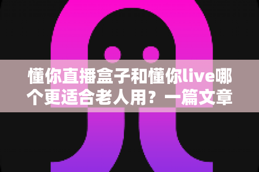 懂你直播盒子和懂你live哪个更适合老人用？一篇文章帮您做出明智选择