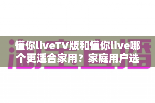 懂你liveTV版和懂你live哪个更适合家用？家庭用户选型全攻略与深度对比解析