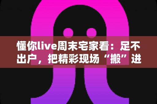 懂你live周末宅家看：足不出户，把精彩现场“搬”进客厅的周末娱乐新方案