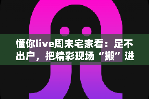 懂你live周末宅家看：足不出户，把精彩现场“搬”进客厅的周末娱乐新方案