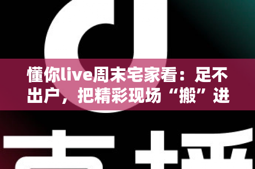 懂你live周末宅家看：足不出户，把精彩现场“搬”进客厅的周末娱乐新方案