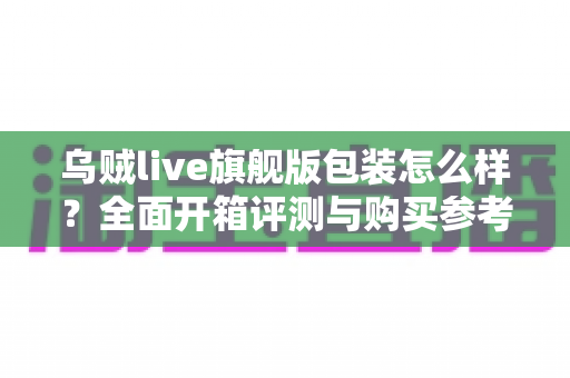 乌贼live旗舰版包装怎么样？全面开箱评测与购买参考深度解析