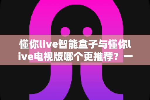 懂你live智能盒子与懂你live电视版哪个更推荐？一篇文章帮你选对不踩坑