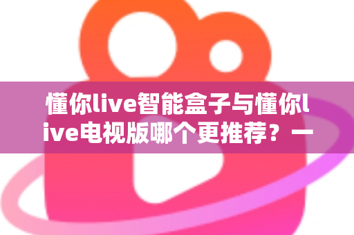 懂你live智能盒子与懂你live电视版哪个更推荐？一篇文章帮你选对不踩坑
