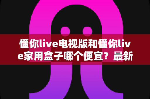懂你live电视版和懂你live家用盒子哪个便宜？最新价格对比与省钱选购指南全解析