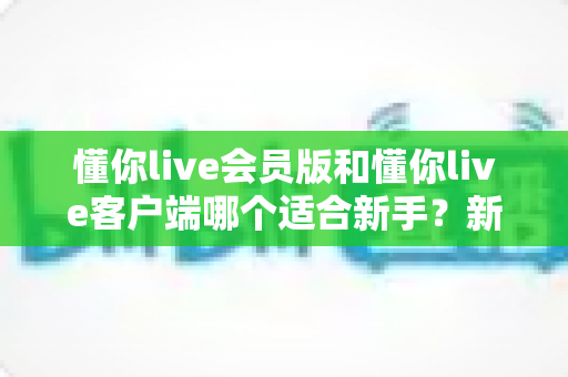 懂你live会员版和懂你live客户端哪个适合新手？新手入门完整选择指南