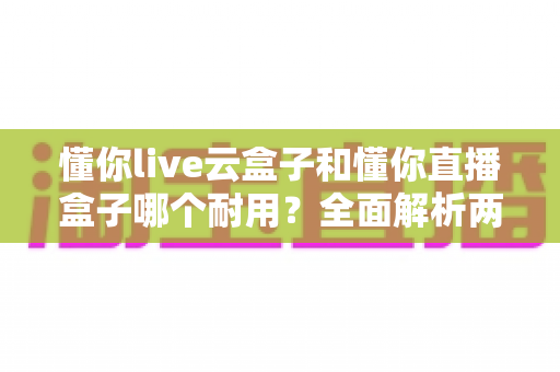 懂你live云盒子和懂你直播盒子哪个耐用?全面解析两款设备的使用寿命与选购指南 懂你live云盒子和懂你直播盒子哪个耐用?全面解析两款设备的使用寿命与选购指南