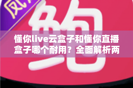懂你live云盒子和懂你直播盒子哪个耐用?全面解析两款设备的使用寿命与选购指南 懂你live云盒子和懂你直播盒子哪个耐用?全面解析两款设备的使用寿命与选购指南