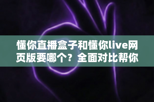 懂你直播盒子和懂你live网页版要哪个？全面对比帮你做出最佳选择