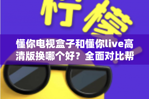 懂你电视盒子和懂你live高清版换哪个好?全面对比帮你一次选对不纠结 懂你电视盒子和懂你live高清版换哪个好?全面对比帮你一次选对不纠结