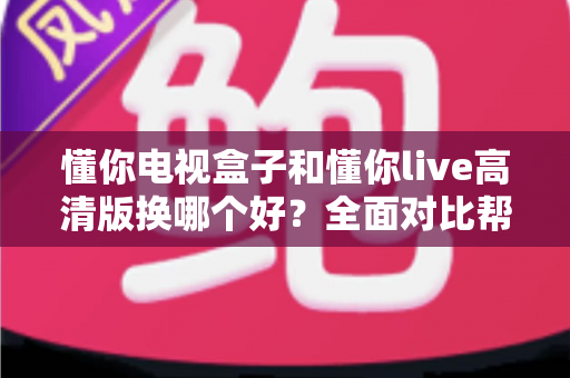 懂你电视盒子和懂你live高清版换哪个好？全面对比帮你一次选对不纠结