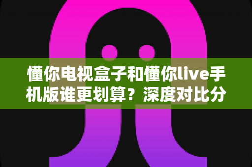 懂你电视盒子和懂你live手机版谁更划算？深度对比分析帮你做出最佳选择