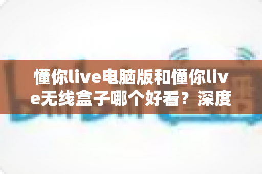 懂你live电脑版和懂你live无线盒子哪个好看？深度对比评测帮你选对不踩坑