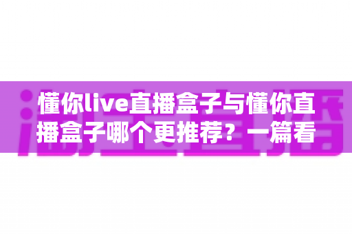 懂你live直播盒子与懂你直播盒子哪个更推荐？一篇看懂差异的深度选购指南
