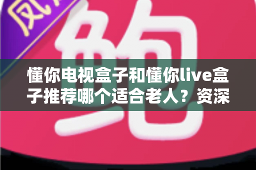 懂你电视盒子和懂你live盒子推荐哪个适合老人?资深评测帮你一次选对不踩坑 懂你电视盒子和懂你live盒子推荐哪个适合老人?资深评测帮你一次选对不踩坑