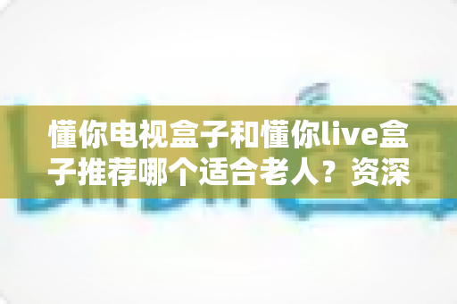 懂你电视盒子和懂你live盒子推荐哪个适合老人？资深评测帮你一次选对不踩坑