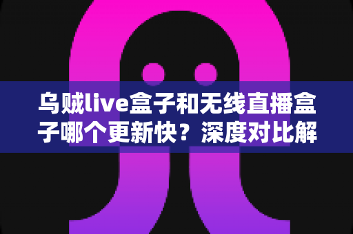 乌贼live盒子和无线直播盒子哪个更新快?深度对比解析与实用选购指南 乌贼live盒子和无线直播盒子哪个更新快?深度对比解析与实用选购指南