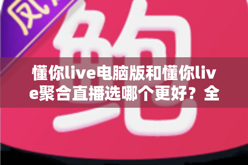 懂你live电脑版和懂你live聚合直播选哪个更好？全面深度对比解析，帮你一步到位选对直播观看工具