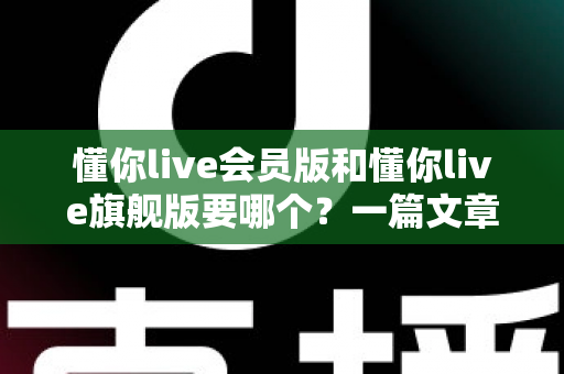 懂你live会员版和懂你live旗舰版要哪个？一篇文章帮你彻底搞懂两版本差异，选对不选贵！