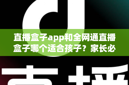 直播盒子app和全网通直播盒子哪个适合孩子?家长必读的全方位对比与选择指南 直播盒子app和全网通直播盒子哪个适合孩子?家长必读的全方位对比与选择指南