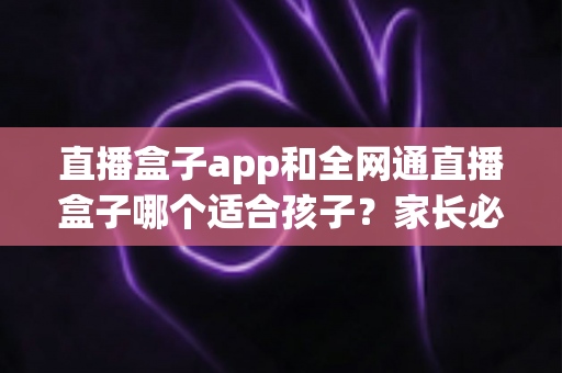 直播盒子app和全网通直播盒子哪个适合孩子?家长必读的全方位对比与选择指南 直播盒子app和全网通直播盒子哪个适合孩子?家长必读的全方位对比与选择指南
