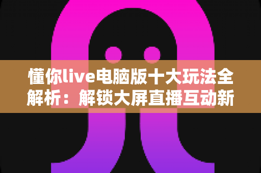懂你live电脑版十大玩法全解析：解锁大屏直播互动新姿势，这些功能你体验过几种？