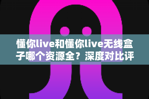 懂你live和懂你live无线盒子哪个资源全？深度对比评测帮你一次选对