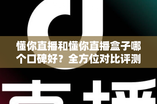 懂你直播和懂你直播盒子哪个口碑好？全方位对比评测与实用选择指南