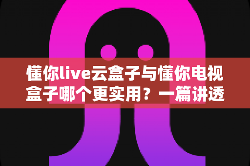 懂你live云盒子与懂你电视盒子哪个更实用？一篇讲透选购门道的深度对比指南