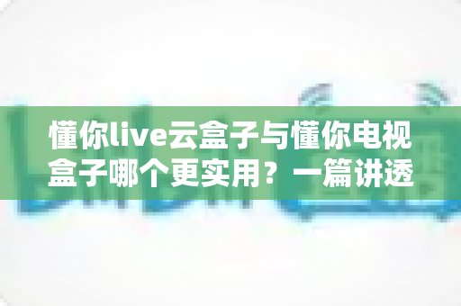 懂你live云盒子与懂你电视盒子哪个更实用？一篇讲透选购门道的深度对比指南