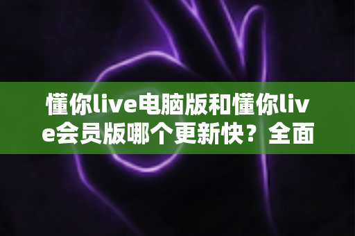 懂你live电脑版和懂你live会员版哪个更新快？全面对比解析助你选对版本