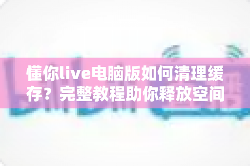懂你live电脑版如何清理缓存？完整教程助你释放空间、提升直播流畅度