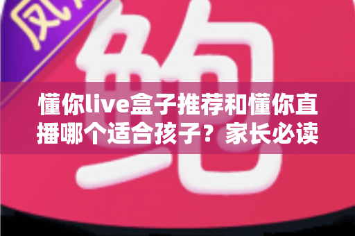 懂你live盒子推荐和懂你直播哪个适合孩子?家长必读的深度对比与选择攻略 懂你live盒子推荐和懂你直播哪个适合孩子?家长必读的深度对比与选择攻略