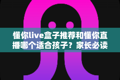 懂你live盒子推荐和懂你直播哪个适合孩子?家长必读的深度对比与选择攻略 懂你live盒子推荐和懂你直播哪个适合孩子?家长必读的深度对比与选择攻略