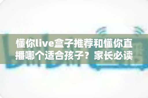 懂你live盒子推荐和懂你直播哪个适合孩子？家长必读的深度对比与选择攻略