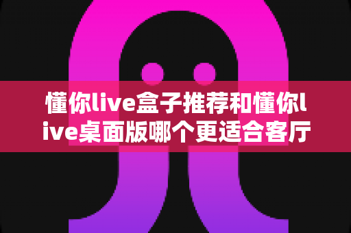 懂你live盒子推荐和懂你live桌面版哪个更适合客厅?2025年最全客厅观影方案深度评测与选购指南 懂你live盒子推荐和懂你live桌面版哪个更适合客厅?2025年最全客厅观影方案深度评测与选购指南