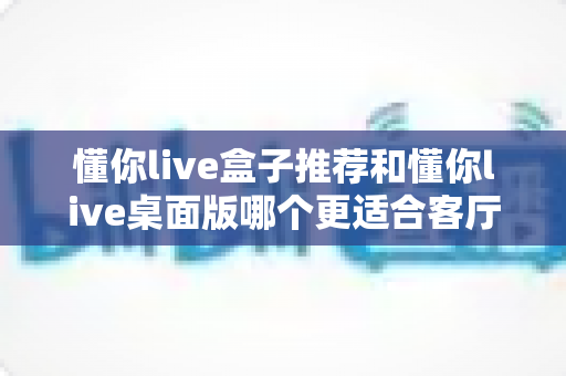 懂你live盒子推荐和懂你live桌面版哪个更适合客厅?2025年最全客厅观影方案深度评测与选购指南 懂你live盒子推荐和懂你live桌面版哪个更适合客厅?2025年最全客厅观影方案深度评测与选购指南