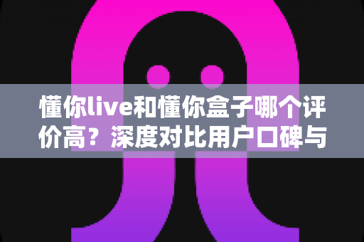 懂你live和懂你盒子哪个评价高？深度对比用户口碑与使用体验，帮你选对不选贵