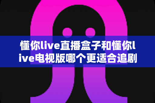 懂你live直播盒子和懂你live电视版哪个更适合追剧?一篇文章帮你选对追剧神器 懂你live直播盒子和懂你live电视版哪个更适合追剧?一篇文章帮你选对追剧神器