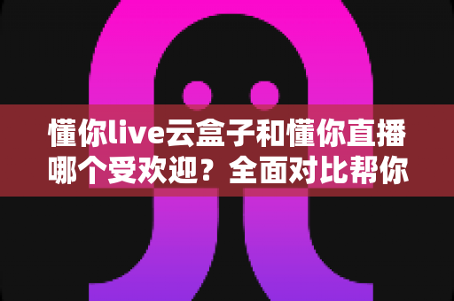 懂你live云盒子和懂你直播哪个受欢迎？全面对比帮你找到最适合的观影方案