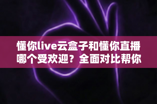 懂你live云盒子和懂你直播哪个受欢迎？全面对比帮你找到最适合的观影方案