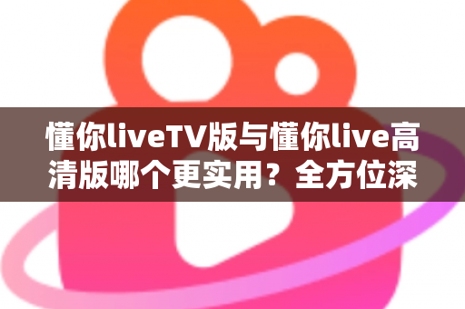 懂你liveTV版与懂你live高清版哪个更实用?全方位深度对比助你选对版本 懂你liveTV版与懂你live高清版哪个更实用?全方位深度对比助你选对版本